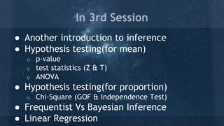 ● Another introduction to inference
● Hypothesis testing(for mean)
o p-value
o test statistics (Z & T)
o ANOVA
● Hypothesis testing(for proportion)
o Chi-Square (GOF & Independence Test)
● Frequentist Vs Bayesian Inference
● Linear Regression
In 3rd Session
 
