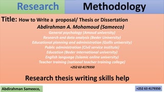 Research
Abdirahman Sameeco, +252 63 4179350
Methodology
Title: How to Write a proposal/ Thesis or Dissertation
Abdirahman A. Mohamoud (Sameeco)
General psychology (Amoud university)
Research and data analysis (Beder University)
Educational planning and administration (Gollis university)
Public administration (Civil service institute)
Education (Beder International university)
English language (Islamic online university)
Teacher training (national teacher training college)
+252 63 4179350
Research thesis writing skills help
 