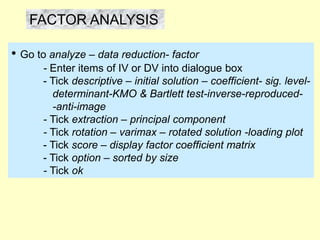 FACTOR ANALYSIS
• Go to analyze – data reduction- factor
- Enter items of IV or DV into dialogue box
- Tick descriptive – initial solution – coefficient- sig. level-
determinant-KMO & Bartlett test-inverse-reproduced-
-anti-image
- Tick extraction – principal component
- Tick rotation – varimax – rotated solution -loading plot
- Tick score – display factor coefficient matrix
- Tick option – sorted by size
- Tick ok
 