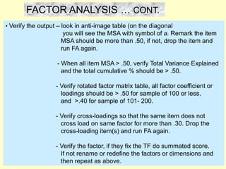 • Verify the output – look in anti-image table (on the diagonal
you will see the MSA with symbol of a. Remark the item
MSA should be more than .50, if not, drop the item and
run FA again.
- When all item MSA > .50, verify Total Variance Explained
and the total cumulative % should be > .50.
- Verify rotated factor matrix table, all factor coefficient or
loadings should be > .50 for sample of 100 or less,
and >.40 for sample of 101- 200.
- Verify cross-loadings so that the same item does not
cross load on same factor for more than .30. Drop the
cross-loading item(s) and run FA again.
- Verify the factor, if they fix the TF do summated score.
If not rename or redefine the factors or dimensions and
then repeat as above.
FACTOR ANALYSIS … CONT.
 