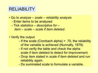 RELIABILITY
• Go to analyze – scale – reliability analysis
- Enter items to be analyzed
- Tick statistics – descriptive for –
item – scale – scale if item deleted.
• Verify the output
- If the scale (Cronbach alpha) > .70, the reliability
of the variable is achieved (Nunnally, 1978)
- If not verify the table and check the alpha
scale if item deleted to detect for improvement.
- Drop item stated in scale if item deleted and run
reliability again.
- Do summated scale to formulate a variable.
 
