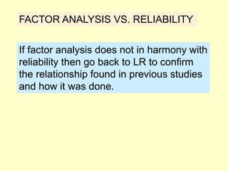 FACTOR ANALYSIS VS. RELIABILITY
If factor analysis does not in harmony with
reliability then go back to LR to confirm
the relationship found in previous studies
and how it was done.
 