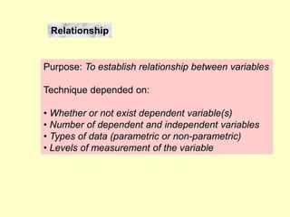 Relationship
Purpose: To establish relationship between variables
Technique depended on:
• Whether or not exist dependent variable(s)
• Number of dependent and independent variables
• Types of data (parametric or non-parametric)
• Levels of measurement of the variable
 