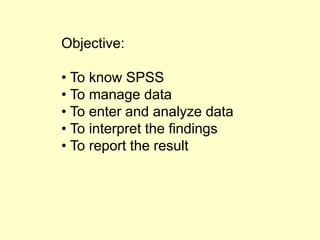 Objective:
• To know SPSS
• To manage data
• To enter and analyze data
• To interpret the findings
• To report the result
 