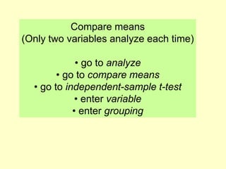 Compare means
(Only two variables analyze each time)
• go to analyze
• go to compare means
• go to independent-sample t-test
• enter variable
• enter grouping
 