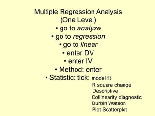 Multiple Regression Analysis
(One Level)
• go to analyze
• go to regression
• go to linear
• enter DV
• enter IV
• Method: enter
• Statistic: tick: model fit
R square change
Descriptive
Collinearity diagnostic
Durbin Watson
Plot Scatterplot
 