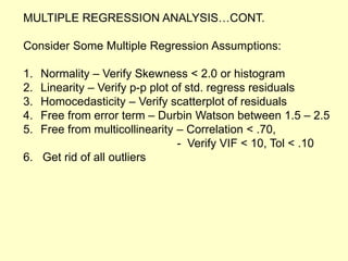 MULTIPLE REGRESSION ANALYSIS…CONT.
Consider Some Multiple Regression Assumptions:
1. Normality – Verify Skewness < 2.0 or histogram
2. Linearity – Verify p-p plot of std. regress residuals
3. Homocedasticity – Verify scatterplot of residuals
4. Free from error term – Durbin Watson between 1.5 – 2.5
5. Free from multicollinearity – Correlation < .70,
- Verify VIF < 10, Tol < .10
6. Get rid of all outliers
 
