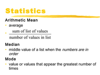 Statistics 
Arithmetic Mean 
• average 
• 
sum of list of values 
number of values in list 
Median 
• middle value of a list when the numbers are in 
order 
Mode 
• value or values that appear the greatest number of 
times 
 