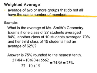 Weighted Average 
• average of two or more groups that do not all 
have the same number of members 
Example: 
What is the average of Ms. Smith’s Geometry 
Exams if one class of 27 students averaged 
84%, another class of 10 students averaged 70% 
and her third class of 15 students had an 
average of 62%? 
Answer is 75% rounded to the nearest tenth. 
´ + ´ + ´ = = 
27 84 10 70 15 62 74.96 75% 
+ + 
27 10 15 
 