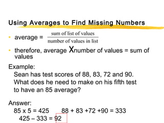 Using Averages to Find Missing Numbers 
• average = 
sum of list of values 
number of • therefore, average ´ 
values in list number of values = sum of 
values 
Example: 
Sean has test scores of 88, 83, 72 and 90. 
What does he need to make on his fifth test 
to have an 85 average? 
Answer: 
85 x 5 = 425 88 + 83 +72 +90 = 333 
425 – 333 = 92 
 