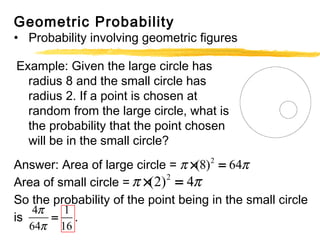 Geometric Probability 
• Probability involving geometric figures 
Example: Given the large circle has 
radius 8 and the small circle has 
radius 2. If a point is chosen at 
random from the large circle, what is 
the probability that the point chosen 
will be in the small circle? 
p ´(8)2 = 64p 
Answer: Area of large circle = 
Area of small circle = 
p ´(2)2 = 4p 
So the probability of the point being in the small circle 
is . 
p 
p 
4 = 
1 
64 16 
 