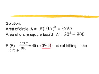 Solution: 
Area of circle A = 
Area of entire square board A = 
p (10.7)2 = 359.7 
302 = 900 
359.7 .40 
900 
P (E) = = 
or 40% chance of hitting in the 
circle. 
