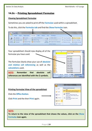 Section 14: Data Analysis Mark Nicholls – ICT Lounge
P a g e | 10
14.2c – Printing Spreadsheet Formulae
Viewing Spreadsheet Formulae
Sometimes you are asked to print off the Formulae used within a spreadsheet.
To do this, click the Formulas tab and find the Show Formulas icon.
Your spreadsheet should now display all of the
formulae you have used.
The formulae clearly show your use of absolute
and relative cell referencing as well as the
calculations used.
NOTE: Remember that absolute cell
references are identified with the $ symbols.
Printing Formulae View of the spreadsheet
Click the Office Button.
Click Print and the then Print again.
NOTE:
To return to the view of the spreadsheet that shows the values, click on the Show
Formulas icon again.
 
