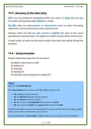 Section 14: Data Analysis Mark Nicholls – ICT Lounge
P a g e | 11
14.3– Accuracy of the data entry
When you are creating the spreadsheet within your exam it is VITAL that you copy
the model in the question paper EXACTLY as shown.
DO NOT make any improvements or enhancements (such as colour formatting,
alignments or extra columns/rows) unless asked to do so.
Likewise, make sure that any data entered is EXACTLY the same as the source
spreadsheet or question paper. This applies to numbers, decimal places and formulas.
A large number of marks are lost due to careless data entry and rushing through the
questions.
14.4 – Using Formulae
Simple mathematical operators can be used to:
Add (+)– Also known as SUM
Subtract (-)
Divide (/)
Multiply (*)
Calculate Indices (powers) of a number (^)
Task C
Open the file OPERATORS.CSV.
Place two numbers of your choice in cells B1 and B2. Calculate in cell:
 B4, the sum of the two numbers
 B5, the difference between the two numbers
 B6, the product of the two numbers
 B7, the contents of cell B1divided by the contents of cell B2
 B8, the contents of cell B1 to the power of the contents of cell B2.
Check the calculations accuracy by comparing both the values and formulas to the images supplied.
Call me over so that I can check the accuracy as well.
Save the spreadsheet as Data Analysis – Task C. (Make sure it is saved as an Excel Workbook)
 