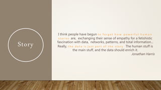 Story
I think people have begun t o f o r g e t h o w p o w e r f u l h u m a n
s t o rie s are, exchanging their sense of empathy for a fetishistic
fascination with data, networks, patterns, and total information...
Really, t h e d a t a is just p a r t o f t h e story . The human stuff is
the main stuff, and the data should enrich it.
Jonathan Harris
 