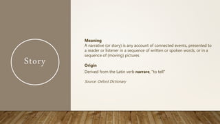 Story
Meaning
A narrative (or story) is any account of connected events, presented to
a reader or listener in a sequence of written or spoken words, or in a
sequence of (moving) pictures
Origin
Derived from the Latin verb narrare, "to tell"
Source: Oxford Dictionary
 