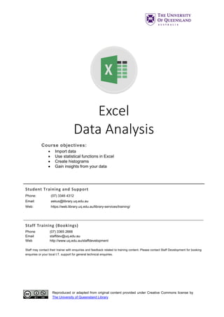 Reproduced or adapted from original content provided under Creative Commons license by
The University of Queensland Library
Excel
Data Analysis
Course objectives:
• Import data
• Use statistical functions in Excel
• Create histograms
• Gain insights from your data
Student Training and Support
Phone: (07) 3346 4312
Email: askus@library.uq.edu.au
Web: https://web.library.uq.edu.au/library-services/training/
Staff Training (Bookings)
Phone (07) 3365 2666
Email staffdev@uq.edu.au
Web http://www.uq.edu.au/staffdevelopment
Staff may contact their trainer with enquiries and feedback related to training content. Please contact Staff Development for booking
enquiries or your local I.T. support for general technical enquiries.
 