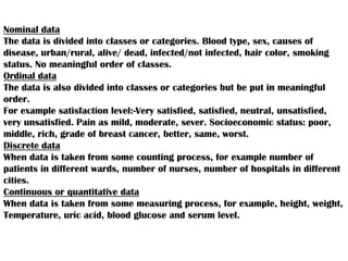 Nominal data
The data is divided into classes or categories. Blood type, sex, causes of
disease, urban/rural, alive/ dead, infected/not infected, hair color, smoking
status. No meaningful order of classes.
Ordinal data
The data is also divided into classes or categories but be put in meaningful
order.
For example satisfaction level:-Very satisfied, satisfied, neutral, unsatisfied,
very unsatisfied. Pain as mild, moderate, sever. Socioeconomic status: poor,
middle, rich, grade of breast cancer, better, same, worst.
Discrete data
When data is taken from some counting process, for example number of
patients in different wards, number of nurses, number of hospitals in different
cities.
Continuous or quantitative data
When data is taken from some measuring process, for example, height, weight,
Temperature, uric acid, blood glucose and serum level.
 