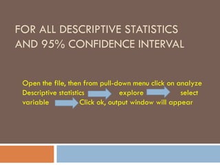 FOR ALL DESCRIPTIVE STATISTICS
AND 95% CONFIDENCE INTERVAL
Open the file, then from pull-down menu click on analyze
Descriptive statistics explore select
variable Click ok, output window will appear
 