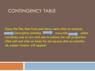 CONTINGENCY TABLE
Open the file, then from pull-down menu click on analyze
Descriptive statistics cross-tab select
variables, one to row and one to column, for cell proportion
Click cell and click on total, for chi-square click on statistics
ok, output window will appear
 