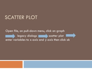 SCATTER PLOT
Open file, on pull-down menu, click on graph
legacy dialogs scatter plot
enter variables to x-axis and y-axis then click ok
 