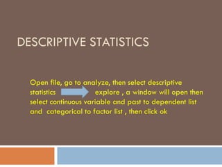 DESCRIPTIVE STATISTICS
Open file, go to analyze, then select descriptive
statistics explore , a window will open then
select continuous variable and past to dependent list
and categorical to factor list , then click ok
 