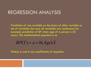 REGRESSION ANALYSIS
Prediction of one variable on the basis of other variable or
set of variables (be sure all variables are continuous) for
example prediction of BP when age of a person is 55
years. The mathematical equation is as
Where a and b are coefficients of equation
XAgebaYBP )()( 
 