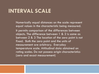 INTERVAL SCALE
Numerically equal distances on the scale represent
equal values in the characteristic being measured.
It permits comparison of the differences between
objects. The difference between 1 & 2 is same as
between 2 & 3 The location of the zero point is not
fixed. Both the zero point and the units of
measurement are arbitrary. Everyday
temperature scale. Attitudinal data obtained on
rating scales. Do not possess origin characteristics
(zero and exact measurement)
 