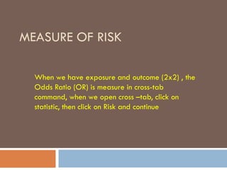 MEASURE OF RISK
When we have exposure and outcome (2x2) , the
Odds Ratio (OR) is measure in cross-tab
command, when we open cross –tab, click on
statistic, then click on Risk and continue
 
