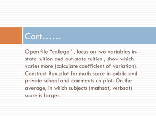 Open file “college” , focus on two variables in-
state tuition and out-state tuition , show which
varies more (calculate coefficient of variation).
Construct Box-plot for math score in public and
private school and comments on plot. On the
average, in which subjects (mathsat, verbsat)
score is larger.
Cont……
 
