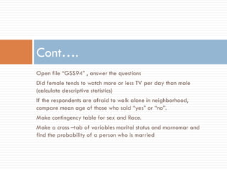 Open file “GSS94” , answer the questions
Did female tends to watch more or less TV per day than male
(calculate descriptive statistics)
If the respondents are afraid to walk alone in neighborhood,
compare mean age of those who said “yes” or “no”.
Make contingency table for sex and Race.
Make a cross –tab of variables marital status and marnomar and
find the probability of a person who is married
Cont….
 