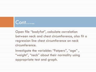 Open file “bodyfat”, calculate correlation
between neck and chest circumference, also fit a
regression line chest circumference on neck
circumference.
Investigate the variables “Fatperc”, “age” ,
“weight”, “neck” about their normality using
appropriate test and graph.
Cont…..
 