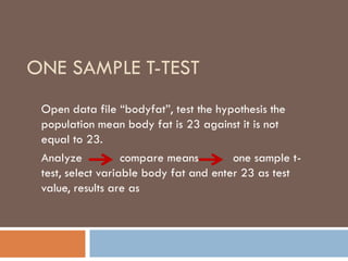 ONE SAMPLE T-TEST
Open data file “bodyfat”, test the hypothesis the
population mean body fat is 23 against it is not
equal to 23.
Analyze compare means one sample t-
test, select variable body fat and enter 23 as test
value, results are as
 