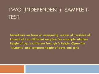 TWO (INDEPENDENT) SAMPLE T-
TEST
Sometimes we focus on comparing means of variable of
interest of two different samples. For example whether
height of bys is different from girl’s height. Open file
“students” and compare height of boys and girls
 