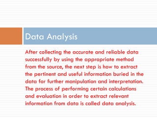 After collecting the accurate and reliable data
successfully by using the appropriate method
from the source, the next step is how to extract
the pertinent and useful information buried in the
data for further manipulation and interpretation.
The process of performing certain calculations
and evaluation in order to extract relevant
information from data is called data analysis.
Data Analysis
 