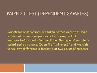 PAIRED T-TEST (DEPENDENT SAMPLES)
Sometimes observations are taken before and after some
treatment on same respondents. For example BP is
measure before and after medicine. This type of sample is
called paired sample. Open file “swimmer2” and we wish
to see any difference is freestyle at two points of students
 