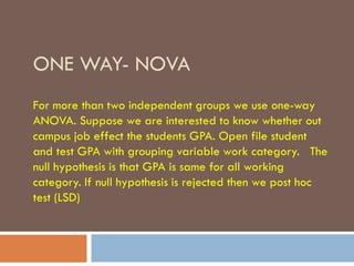 ONE WAY- NOVA
For more than two independent groups we use one-way
ANOVA. Suppose we are interested to know whether out
campus job effect the students GPA. Open file student
and test GPA with grouping variable work category. The
null hypothesis is that GPA is same for all working
category. If null hypothesis is rejected then we post hoc
test (LSD)
 