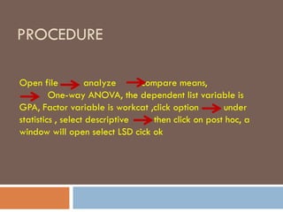 PROCEDURE
Open file analyze compare means,
One-way ANOVA, the dependent list variable is
GPA, Factor variable is workcat ,click option under
statistics , select descriptive then click on post hoc, a
window will open select LSD cick ok
 