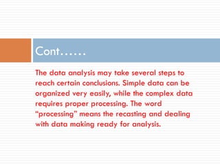 The data analysis may take several steps to
reach certain conclusions. Simple data can be
organized very easily, while the complex data
requires proper processing. The word
“processing” means the recasting and dealing
with data making ready for analysis.
Cont……
 