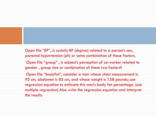 Open file “BP”, is systolic BP (sbpma) related to a person’s sex,
parental hypertension (ph) or some combination of these factors.
Open file “group” , is subject’s perception of co-worker related to
gender , group size or combination of these two factors?
Open file “bodyfat”, consider a man whose chest measurement is
95 cm, abdomen is 85 cm, and whose weight is 158 pounds; use
regression equation to estimate this man’s body fat percentage. (use
multiple regression) Also write the regression equation and interpret
the results.
 
