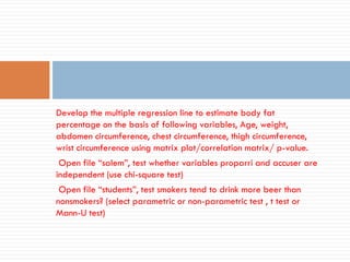 Develop the multiple regression line to estimate body fat
percentage on the basis of following variables, Age, weight,
abdomen circumference, chest circumference, thigh circumference,
wrist circumference using matrix plot/correlation matrix/ p-value.
Open file “salem”, test whether variables proparri and accuser are
independent (use chi-square test)
Open file “students”, test smokers tend to drink more beer than
nonsmokers? (select parametric or non-parametric test , t test or
Mann-U test)
 