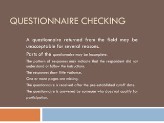 QUESTIONNAIRE CHECKING
A questionnaire returned from the field may be
unacceptable for several reasons.
Parts of the questionnaire may be incomplete.
The pattern of responses may indicate that the respondent did not
understand or follow the instructions.
The responses show little variance.
One or more pages are missing.
The questionnaire is received after the pre-established cutoff date.
The questionnaire is answered by someone who does not qualify for
participation.
 
