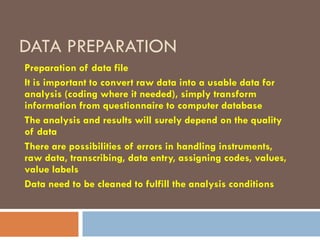 DATA PREPARATION
Preparation of data file
It is important to convert raw data into a usable data for
analysis (coding where it needed), simply transform
information from questionnaire to computer database
The analysis and results will surely depend on the quality
of data
There are possibilities of errors in handling instruments,
raw data, transcribing, data entry, assigning codes, values,
value labels
Data need to be cleaned to fulfill the analysis conditions
 