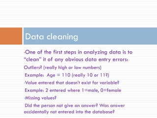 •One of the first steps in analyzing data is to
“clean” it of any obvious data entry errors:
Outliers? (really high or low numbers)
Example: Age = 110 (really 10 or 11?)
•Value entered that doesn’t exist for variable?
Example: 2 entered where 1=male, 0=female
•Missing values?
Did the person not give an answer? Was answer
accidentally not entered into the database?
Data cleaning
 
