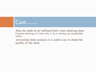 •May be able to set defined limits when entering data
Prevents entering a 2 when only 1, 0, or missing are acceptable
values
•Univariate data analysis is a useful way to check the
quality of the data
Cont……
 