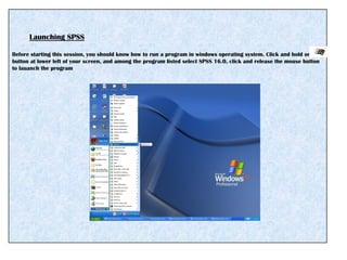 Launching SPSS
Before starting this session, you should know how to run a program in windows operating system. Click and hold on
button at lower left of your screen, and among the program listed select SPSS 16.0, click and release the mouse button
to lauanch the program
 