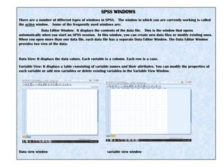 SPSS WINDOWS
There are a number of different types of windows in SPSS. The window in which you are currently working is called
the active window. Some of the frequently used windows are:
Data Editor Window: It displays the contents of the data file. This is the window that opens
automatically when you start an SPSS session. In this window, you can create new data files or modify existing ones.
When you open more than one data file, each data file has a separate Data Editor Window. The Data Editor Window
provides two view of the data:
Data View: It displays the data values. Each variable is a column. Each row is a case.
Variable View: It displays a table consisting of variable names and their attributes. You can modify the properties of
each variable or add new variables or delete existing variables in the Variable View Window.
Data view window variable view window
 