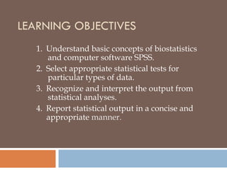 LEARNING OBJECTIVES
1.  Understand basic concepts of biostatistics
and computer software SPSS.
2.  Select appropriate statistical tests for
particular types of data.
3.  Recognize and interpret the output from
statistical analyses.
4.  Report statistical output in a concise and
appropriate manner.
 