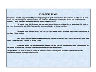 PULL-DOWN MENUS
Many tasks in SPSS are performed by selecting appropriate "pull-down" menus. Each window in SPSS has its own
menu bar with appropriate menu selections and toolbars. The Analyze and Graphs menus are available in all
windows. Here are some Data Editor Window menus and their uses:
File Menu: From the file menu you can open several different existing files or a database file such as
an excel file or read in a text file. You can also save any changes to the current file.
Edit Menu: from the Edit menu, you can cut, copy, paste, insert variables, insert cases, or use find in
the Data Editor window.
Data Menu: The data menu allows you to define variable properties, sort cases, merge files, split files,
select cases and use a variable to weight cases.
Transform Menu: The transform menu is where you will find the options to do some computations on
variables, to create new variables from existing ones or recode old variables.
Analyze Menu: The analyze menu is where all statistical analysis takes place. From descriptive statistics to
regression analysis to nonparametric tests
 