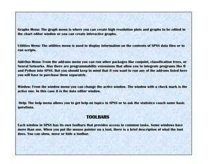 Graphs Menu: The graph menu is where you can create high resolution plots and graphs to be edited in
the chart editor window or you can create interactive graphs.
Utilities Menu: The utilities menu is used to display information on the contents of SPSS data files or to
run scripts.
Add-Ons Menu: From the add-ons menu you can run other packages like conjoint, classification trees, or
Neural Networks. Also there are programmability extensions that allow you to integrate programs like R
and Python into SPSS. But you should keep in mind that if you want to run any of the add-ons listed here
you will have to purchase them separately.
Window: From the window menu you can change the active window. The window with a check mark is the
active one. In this case it is the data editor window.
Help: The help menu allows you to get help on topics in SPSS or to ask the statistics coach some basic
questions.
TOOLBARS
Each window in SPSS has its own toolbars that provides access to common tasks. Some windows have
more than one. When you put the mouse pointer on a tool, there is a brief description of what the tool
does. You can show, move or hide a toolbar.
 